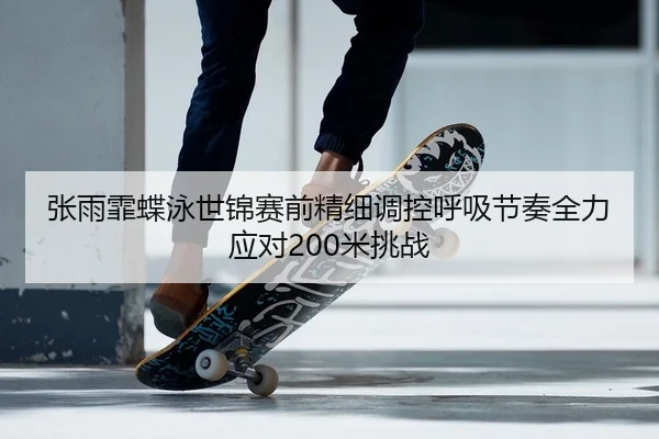 张雨霏蝶泳世锦赛前精细调控呼吸节奏全力应对200米挑战
